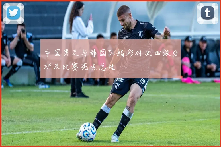 中国男足与韩国队精彩对决回放分析及比赛亮点总结