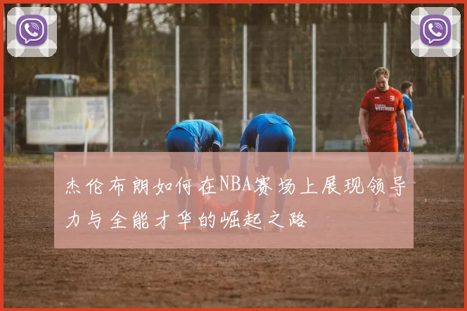 杰伦布朗如何在NBA赛场上展现领导力与全能才华的崛起之路