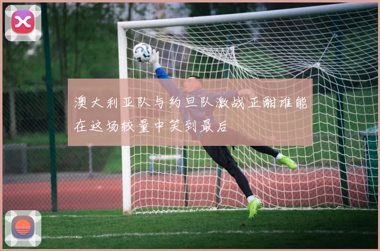 澳大利亚队与约旦队激战正酣谁能在这场较量中笑到最后