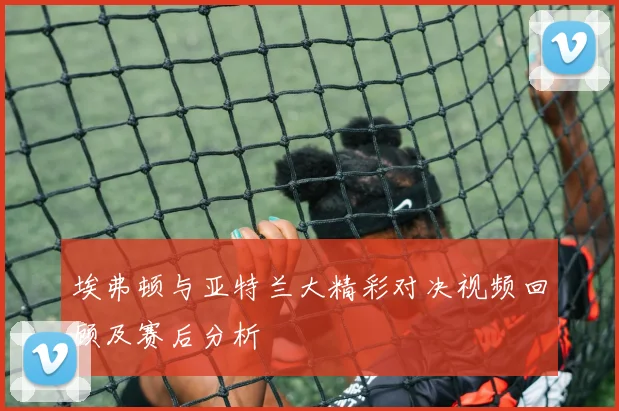 埃弗顿与亚特兰大精彩对决视频回顾及赛后分析
