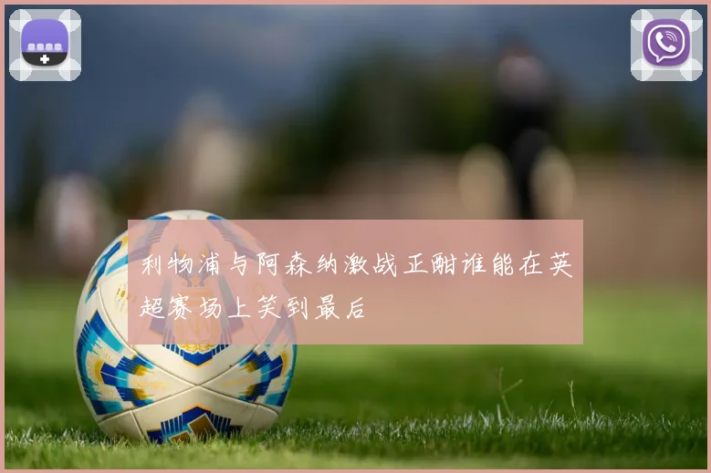 利物浦与阿森纳激战正酣谁能在英超赛场上笑到最后