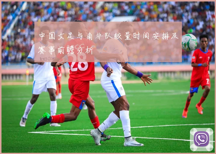 中国女足与南非队较量时间安排及赛事前瞻分析