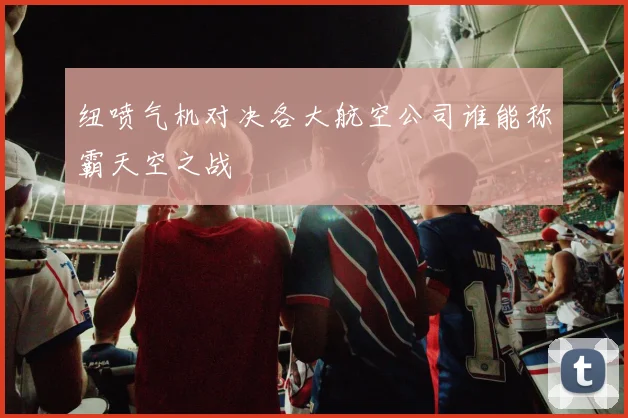 纽喷气机对决各大航空公司谁能称霸天空之战