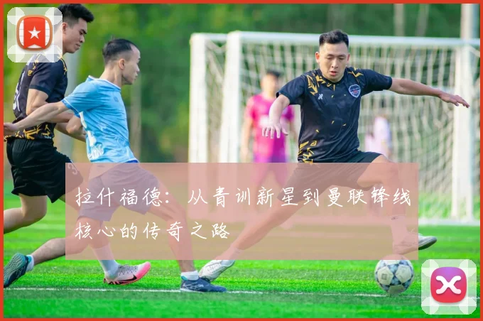 拉什福德：从青训新星到曼联锋线核心的传奇之路