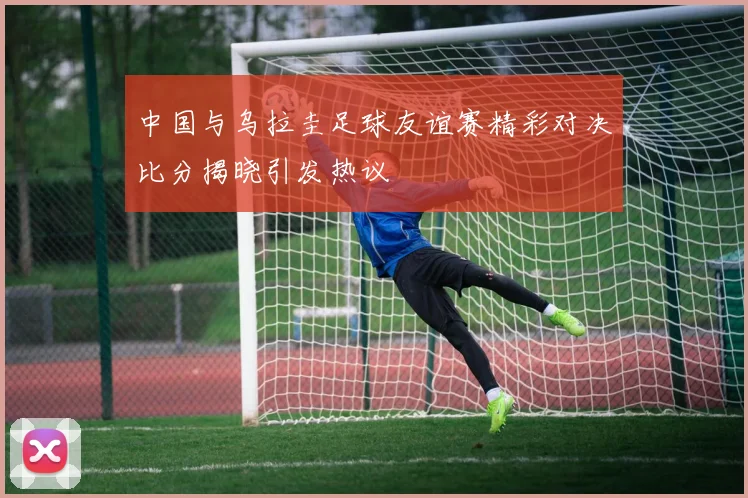 中国与乌拉圭足球友谊赛精彩对决比分揭晓引发热议