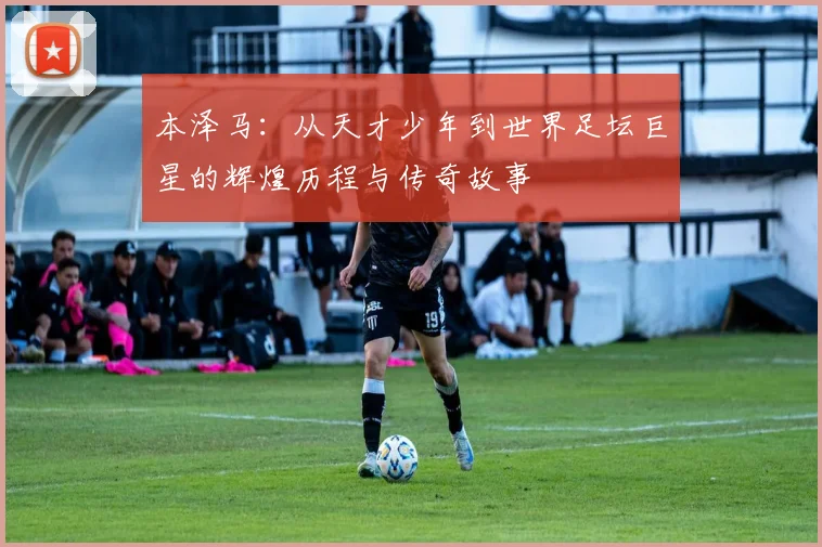 本泽马：从天才少年到世界足坛巨星的辉煌历程与传奇故事