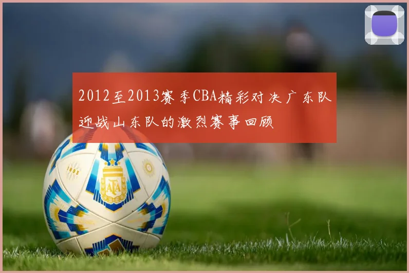 2012至2013赛季CBA精彩对决广东队迎战山东队的激烈赛事回顾