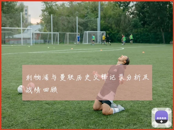 利物浦与曼联历史交锋记录分析及战绩回顾